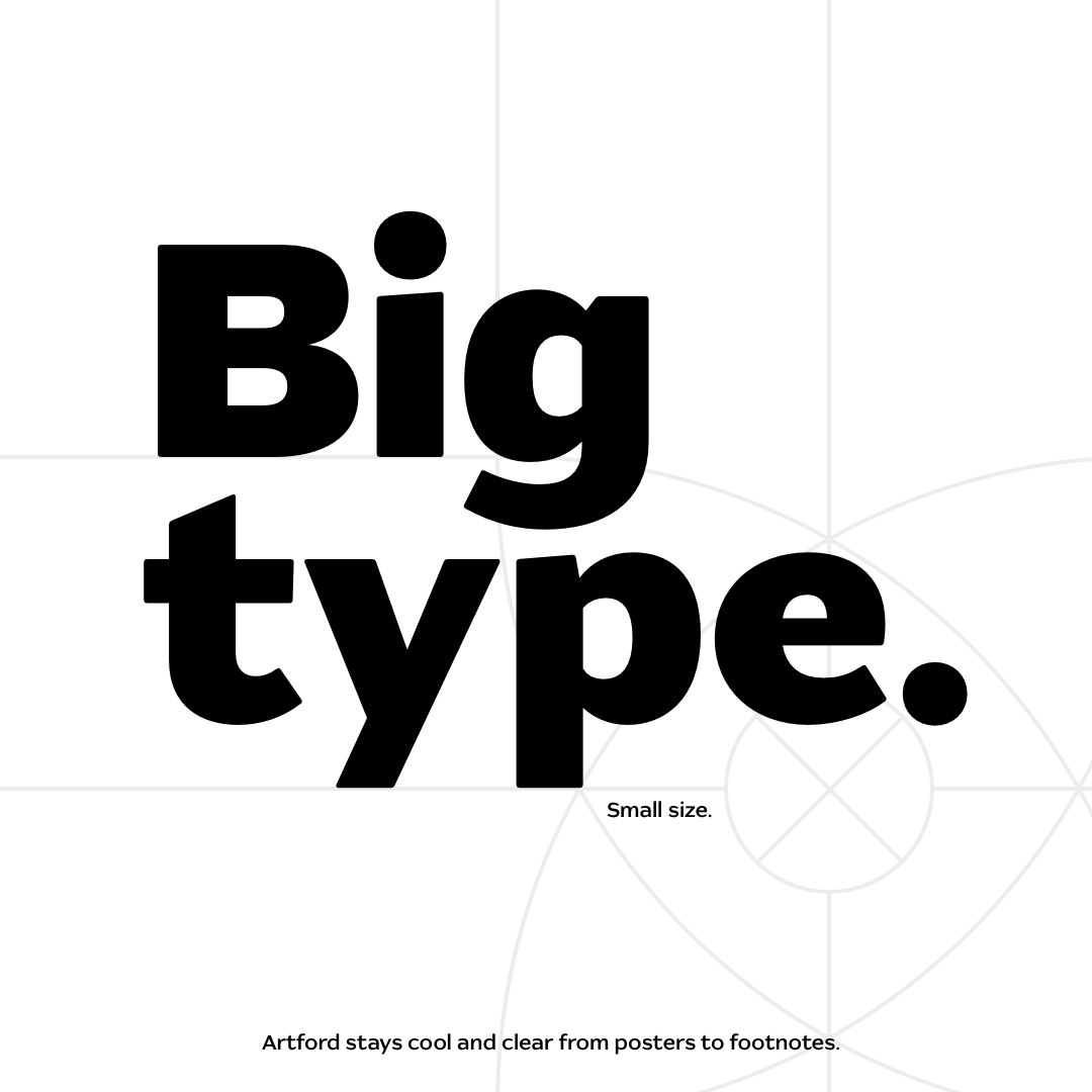 Big type. Small size; Artford stays cool and clear from posters to footnotes. Legible at small sizes.